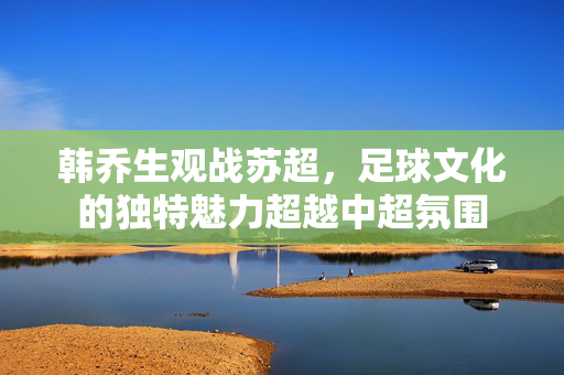 韩乔生观战苏超，足球文化的独特魅力超越中超氛围