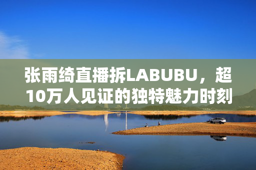 张雨绮直播拆LABUBU，超10万人见证的独特魅力时刻