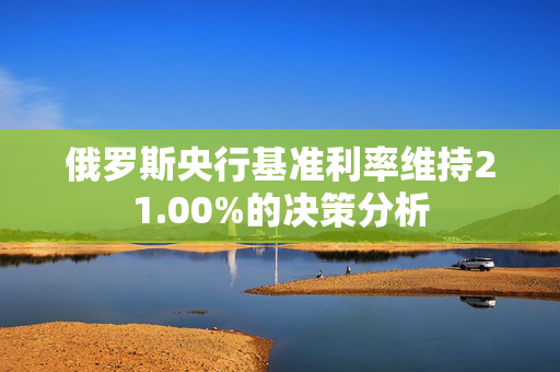 俄罗斯央行基准利率维持21.00%的决策分析