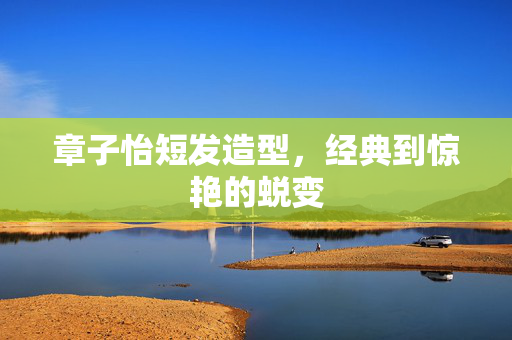 章子怡短发造型，经典到惊艳的蜕变
