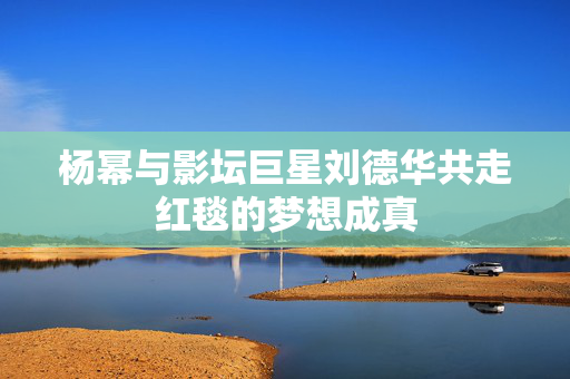 杨幂与影坛巨星刘德华共走红毯的梦想成真
