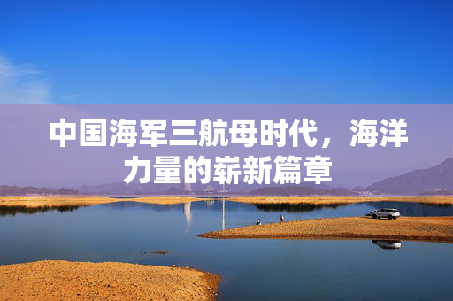 中国海军三航母时代，海洋力量的崭新篇章