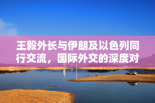 王毅外长与伊朗及以色列同行交流，国际外交的深度对话