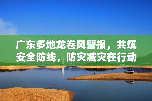 广东多地龙卷风警报，共筑安全防线，防灾减灾在行动
