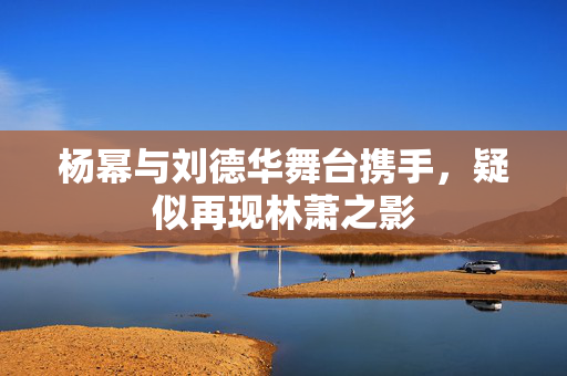 杨幂与刘德华舞台携手，疑似再现林萧之影