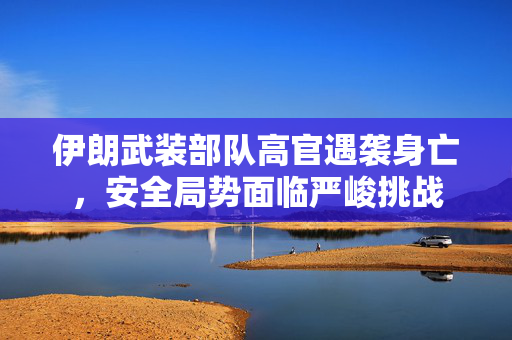 伊朗武装部队高官遇袭身亡，安全局势面临严峻挑战