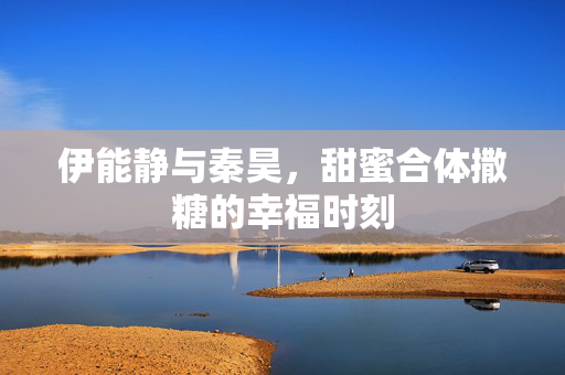 伊能静与秦昊，甜蜜合体撒糖的幸福时刻