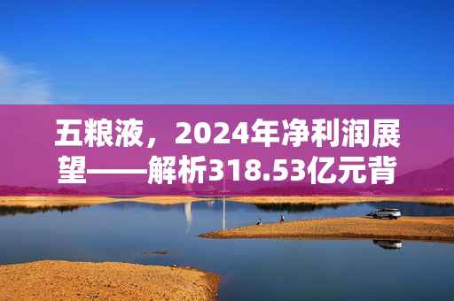 五粮液，2024年净利润展望——解析318.53亿元背后的增长动力