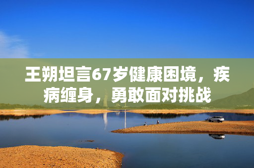 王朔坦言67岁健康困境，疾病缠身，勇敢面对挑战
