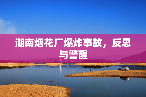 湖南烟花厂爆炸事故，反思与警醒