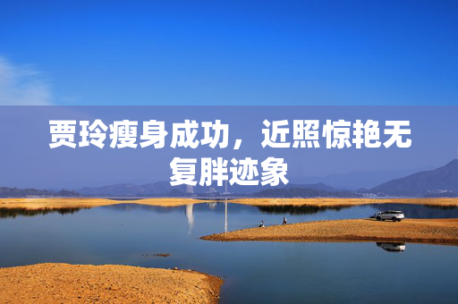 贾玲瘦身成功，近照惊艳无复胖迹象