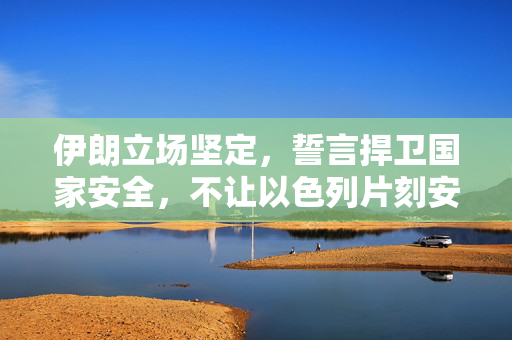 伊朗立场坚定，誓言捍卫国家安全，不让以色列片刻安宁