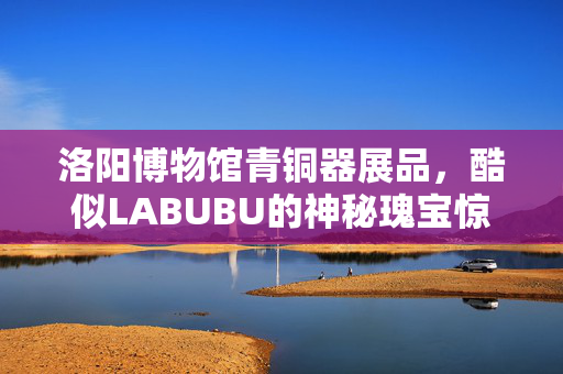 洛阳博物馆青铜器展品，酷似LABUBU的神秘瑰宝惊艳亮相