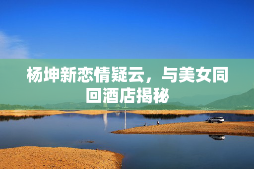 杨坤新恋情疑云，与美女同回酒店揭秘