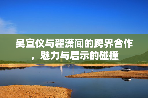 吴宣仪与翟潇闻的跨界合作，魅力与启示的碰撞