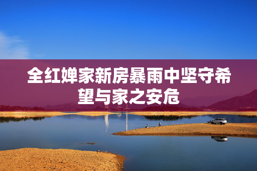 全红婵家新房暴雨中坚守希望与家之安危