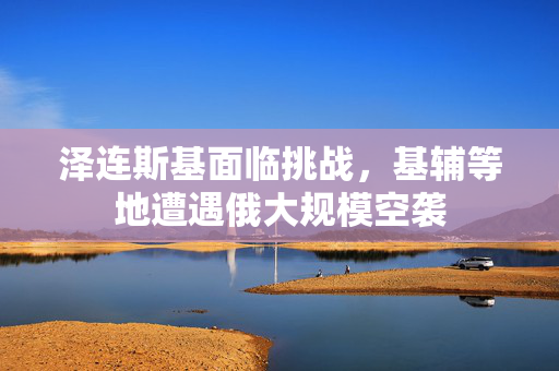 泽连斯基面临挑战，基辅等地遭遇俄大规模空袭