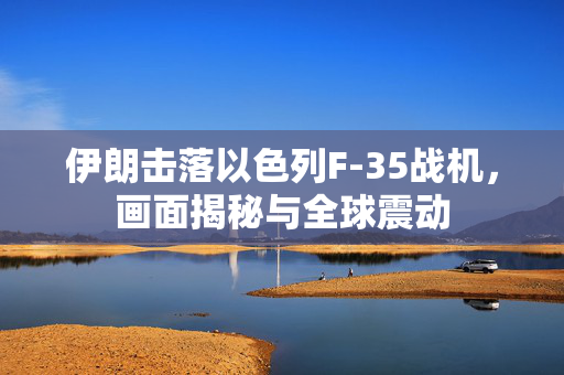 伊朗击落以色列F-35战机，画面揭秘与全球震动