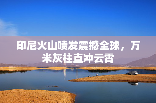 印尼火山喷发震撼全球，万米灰柱直冲云霄