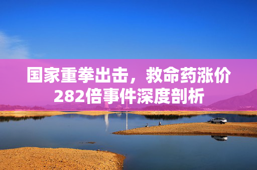 国家重拳出击，救命药涨价282倍事件深度剖析