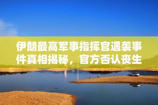 伊朗最高军事指挥官遇袭事件真相揭秘，官方否认丧生