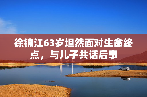 徐锦江63岁坦然面对生命终点，与儿子共话后事