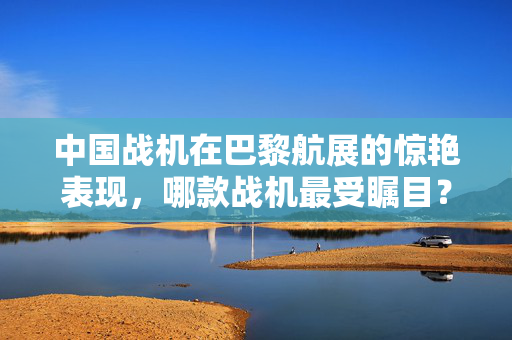 中国战机在巴黎航展的惊艳表现，哪款战机最受瞩目？