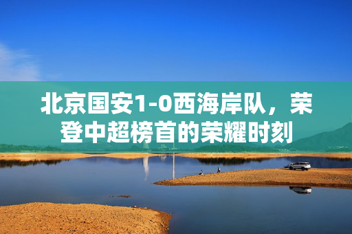 北京国安1-0西海岸队，荣登中超榜首的荣耀时刻