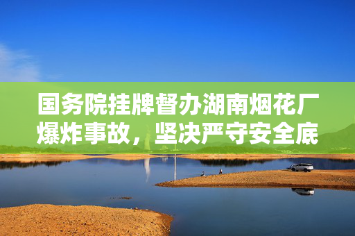 国务院挂牌督办湖南烟花厂爆炸事故，坚决严守安全底线