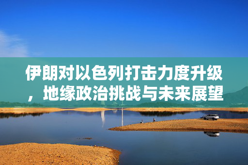 伊朗对以色列打击力度升级，地缘政治挑战与未来展望