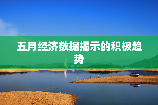 五月经济数据揭示的积极趋势