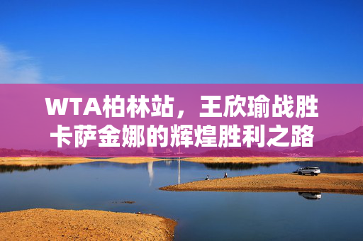 WTA柏林站，王欣瑜战胜卡萨金娜的辉煌胜利之路