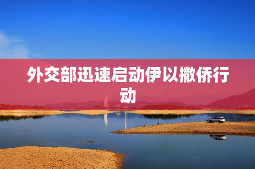 外交部迅速启动伊以撤侨行动