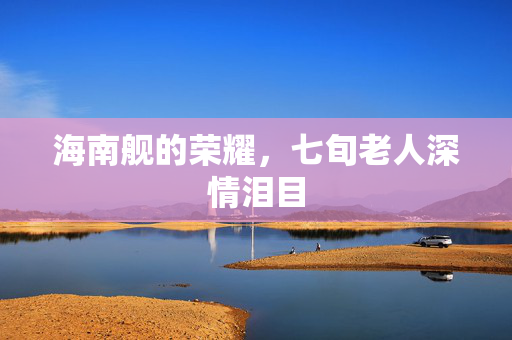 海南舰的荣耀，七旬老人深情泪目