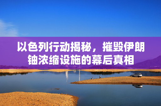 以色列行动揭秘，摧毁伊朗铀浓缩设施的幕后真相