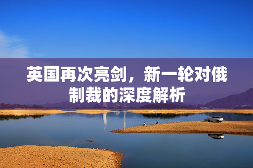 英国再次亮剑，新一轮对俄制裁的深度解析