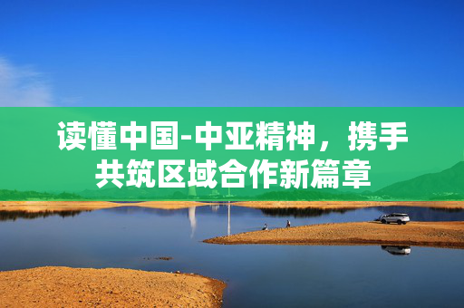 读懂中国-中亚精神，携手共筑区域合作新篇章