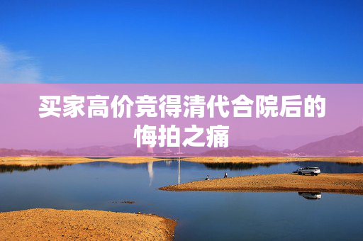买家高价竞得清代合院后的悔拍之痛