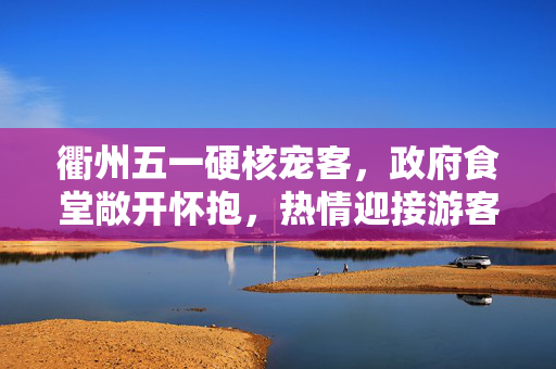 衢州五一硬核宠客，政府食堂敞开怀抱，热情迎接游客
