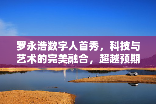 罗永浩数字人首秀，科技与艺术的完美融合，超越预期的震撼亮相