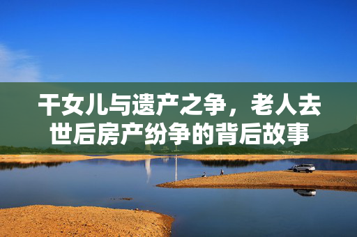 干女儿与遗产之争，老人去世后房产纷争的背后故事