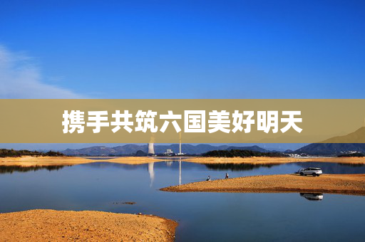 携手共筑六国美好明天