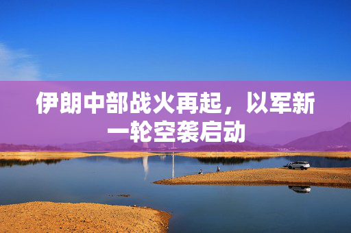 伊朗中部战火再起，以军新一轮空袭启动