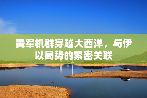 美军机群穿越大西洋，与伊以局势的紧密关联