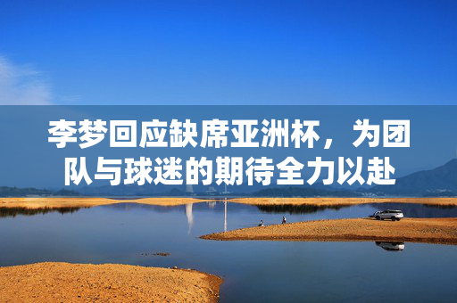 李梦回应缺席亚洲杯，为团队与球迷的期待全力以赴