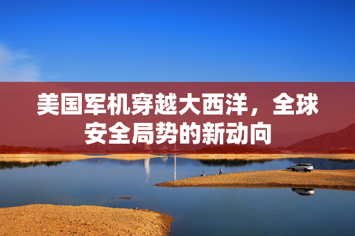 美国军机穿越大西洋，全球安全局势的新动向