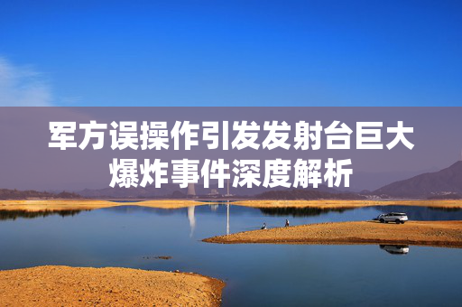 军方误操作引发发射台巨大爆炸事件深度解析