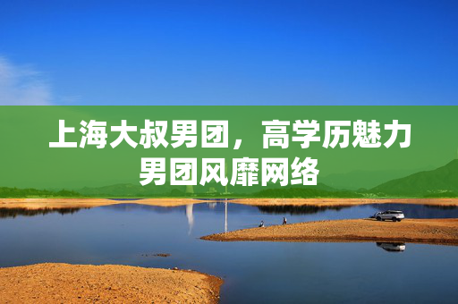 上海大叔男团，高学历魅力男团风靡网络
