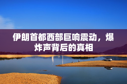 伊朗首都西部巨响震动，爆炸声背后的真相