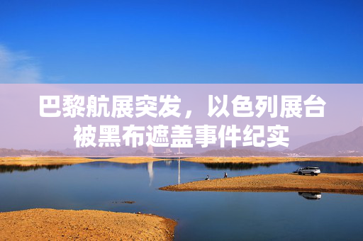 巴黎航展突发，以色列展台被黑布遮盖事件纪实